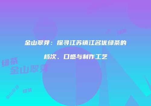 金山翠芽：探寻江苏镇江名优绿茶的档次、口感与制作工艺