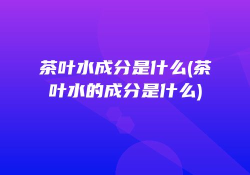 茶叶水成分是什么(茶叶水的成分是什么)