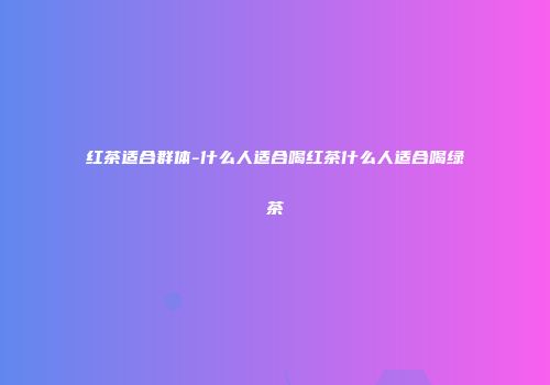 红茶适合群体-什么人适合喝红茶什么人适合喝绿茶