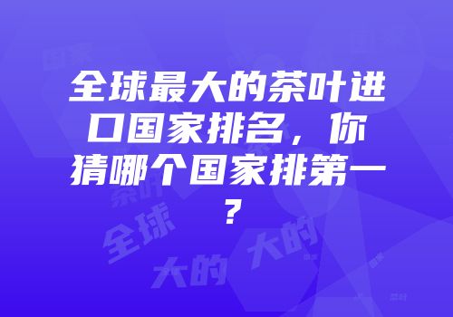全球最大的茶叶进口国家排名，你猜哪个国家排第一？