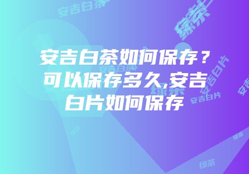 安吉白茶如何保存？可以保存多久,安吉白片如何保存