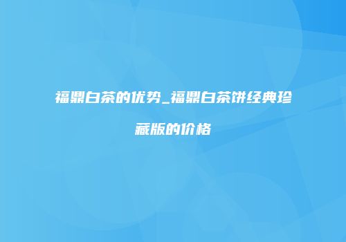 福鼎白茶的优势_福鼎白茶饼经典珍藏版的价格