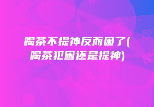 喝茶不提神反而困了(喝茶犯困还是提神)