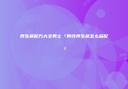 养生茶配方大全男士「男性养生茶怎么搭配」