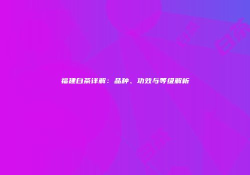 福建白茶详解：品种、功效与等级解析