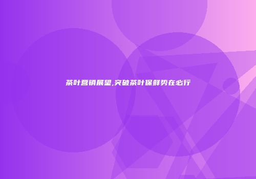 茶叶营销展望,突破茶叶保鲜势在必行