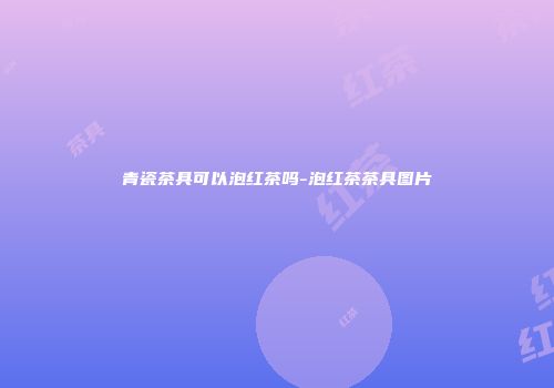 青瓷茶具可以泡红茶吗-泡红茶茶具图片