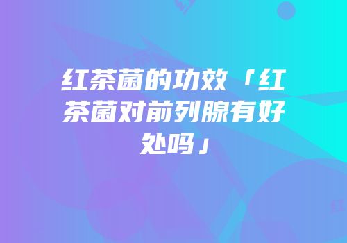 红茶菌的功效「红茶菌对前列腺有好处吗」