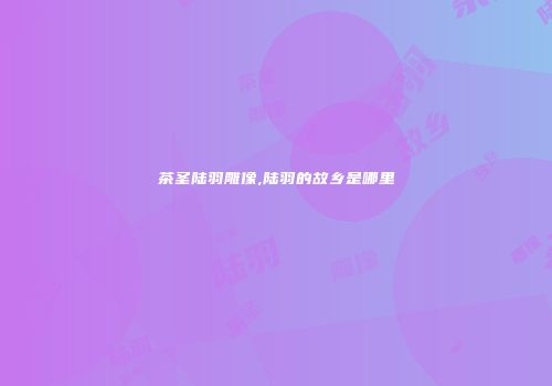 茶圣陆羽雕像,陆羽的故乡是哪里