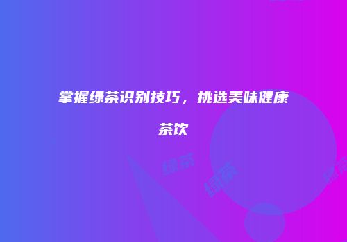 掌握绿茶识别技巧，挑选美味健康茶饮