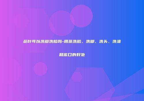 茶叶可以洗脚洗脸吗-用茶洗脸、洗脚、洗头、洗澡和漱口的好处