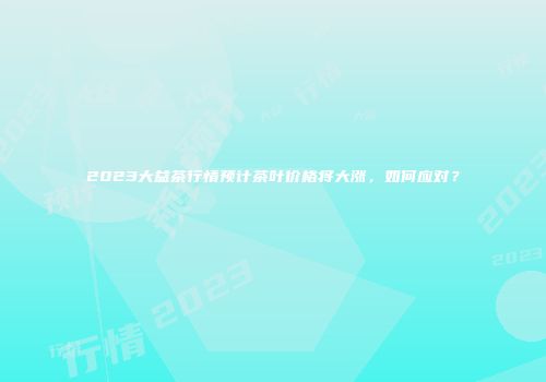 2023大益茶行情预计茶叶价格将大涨，如何应对？