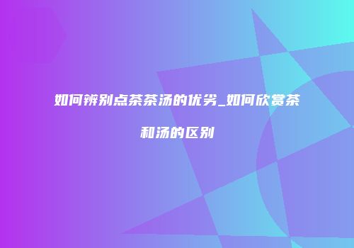 如何辨别点茶茶汤的优劣_如何欣赏茶和汤的区别