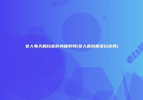 女人每天喝白茶对身体好吗(女人适合喝老白茶吗)
