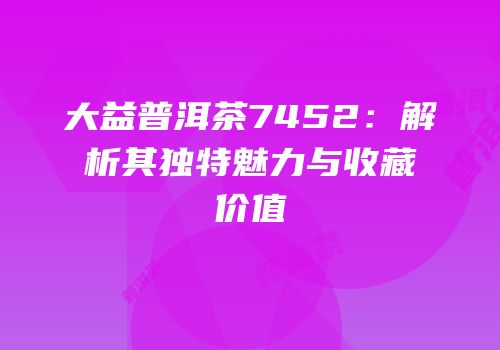 大益普洱茶7452：解析其独特魅力与收藏价值