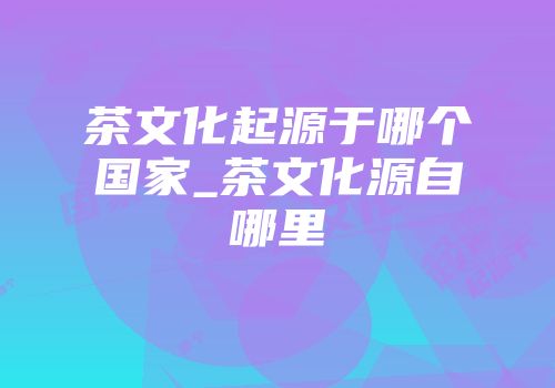 茶文化起源于哪个国家_茶文化源自哪里