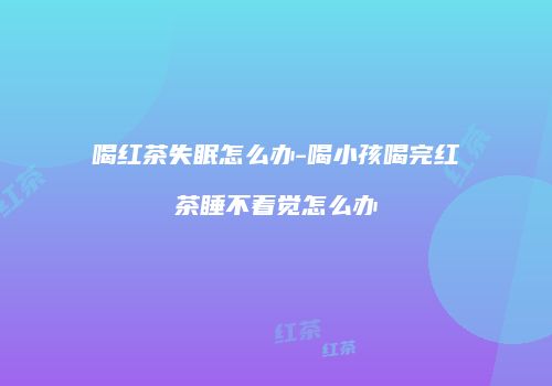 喝红茶失眠怎么办-喝小孩喝完红茶睡不着觉怎么办
