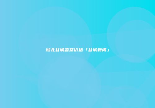 湖北谷城茗茶价格「谷城新闻」