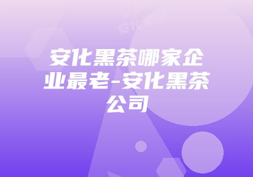 安化黑茶哪家企业最老-安化黑茶公司