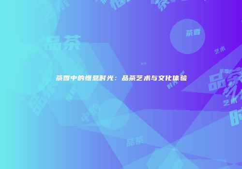 茶香中的惬意时光：品茶艺术与文化体验