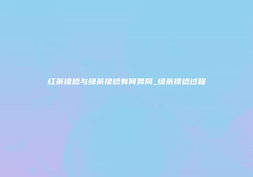 红茶揉捻与绿茶揉捻有何异同_绿茶揉捻过程