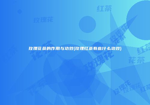 玫瑰花茶的作用与功效(玫瑰红茶有些什么功效)