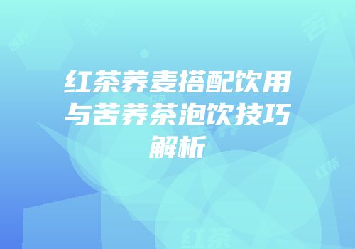 红茶荞麦搭配饮用与苦荞茶泡饮技巧解析
