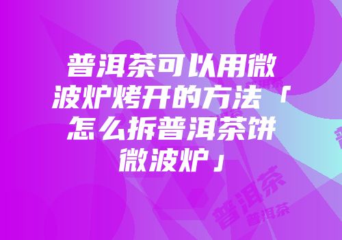 普洱茶可以用微波炉烤开的方法「怎么拆普洱茶饼微波炉」