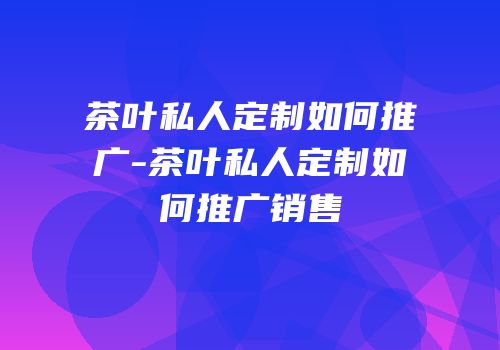 茶叶私人定制如何推广-茶叶私人定制如何推广销售
