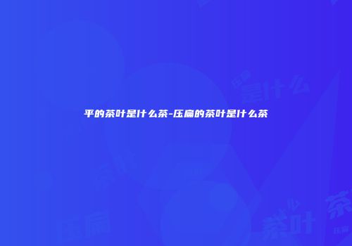 平的茶叶是什么茶-压扁的茶叶是什么茶
