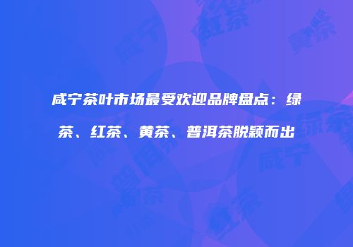 咸宁茶叶市场最受欢迎品牌盘点：绿茶、红茶、黄茶、普洱茶脱颖而出