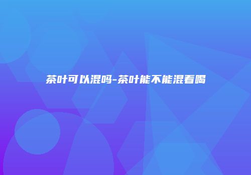茶叶可以混吗-茶叶能不能混着喝