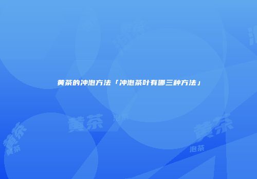 黄茶的冲泡方法「冲泡茶叶有哪三种方法」