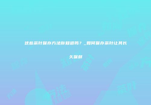 这些茶叶保存方法你知道吗？_如何保存茶叶让其长久保鲜