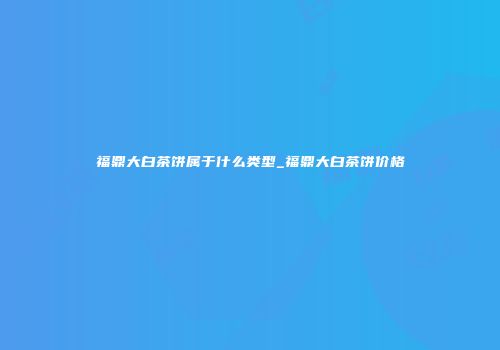 福鼎大白茶饼属于什么类型_福鼎大白茶饼价格