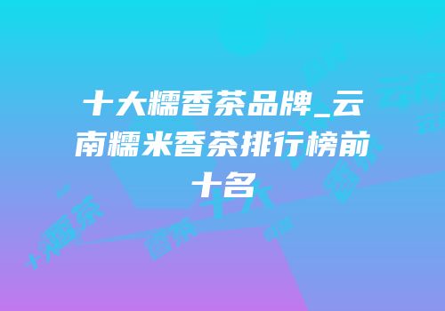 十大糯香茶品牌_云南糯米香茶排行榜前十名
