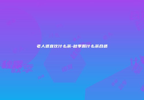 老人适宜饮什么茶-秋季喝什么茶合适