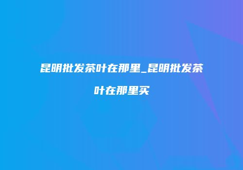 昆明批发茶叶在那里_昆明批发茶叶在那里买