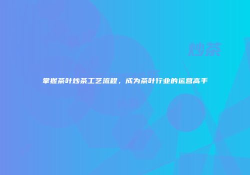 掌握茶叶炒茶工艺流程，成为茶叶行业的运营高手