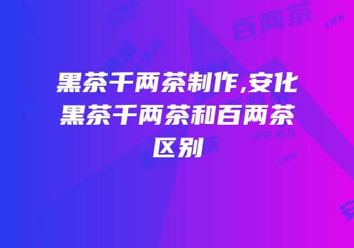 黑茶千两茶制作,安化黑茶千两茶和百两茶区别