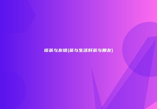 谈茶与友谊(茶与生活好茶与朋友)