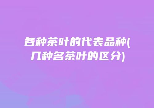 各种茶叶的代表品种(几种名茶叶的区分)