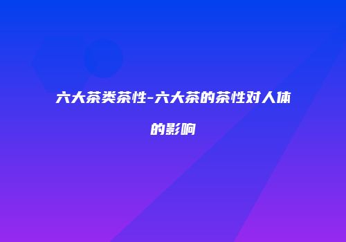 六大茶类茶性-六大茶的茶性对人体的影响