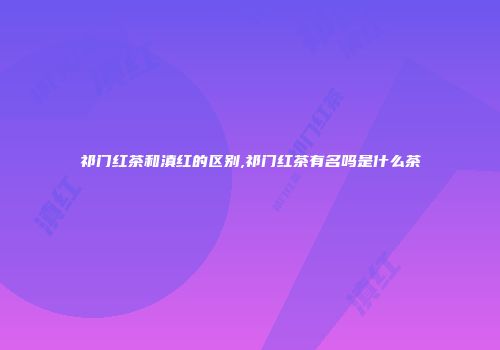 祁门红茶和滇红的区别,祁门红茶有名吗是什么茶