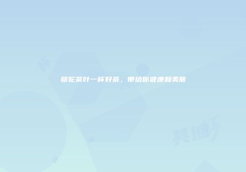 骆驼茶叶一杯好茶，带给你健康和美丽