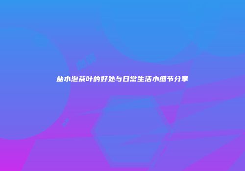 盐水泡茶叶的好处与日常生活小细节分享