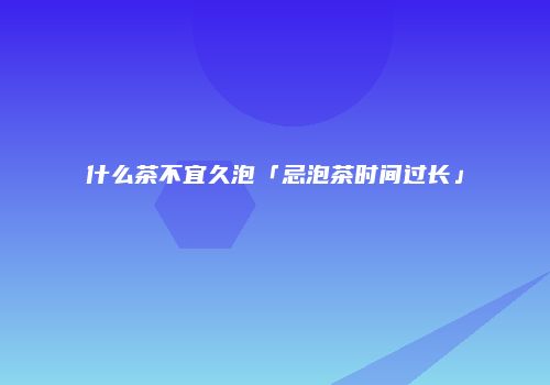 什么茶不宜久泡「忌泡茶时间过长」