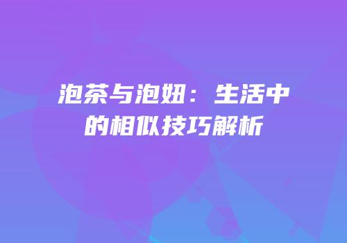 泡茶与泡妞：生活中的相似技巧解析