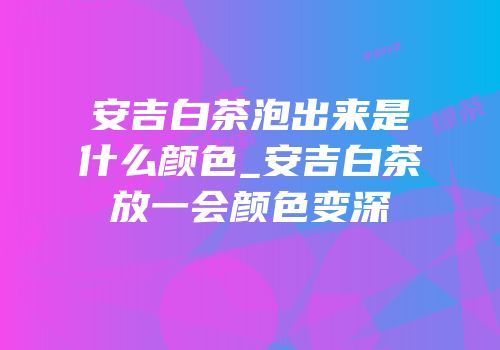 安吉白茶泡出来是什么颜色_安吉白茶放一会颜色变深