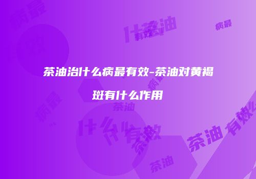 茶油治什么病最有效-茶油对黄褐斑有什么作用